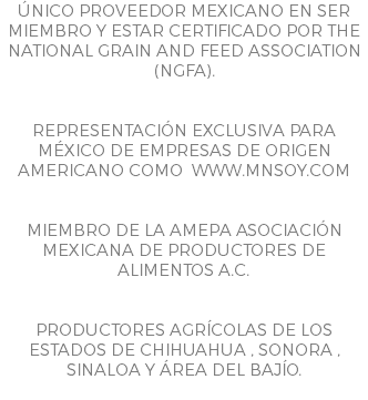 ÚNICO PROVEEDOR MEXICANO EN SER MIEMBRO Y ESTAR CERTIFICADO POR THE NATIONAL GRAIN AND FEED ASSOCIATION (NGFA). REPRESENTACIÓN EXCLUSIVA PARA MÉXICO DE EMPRESAS DE ORIGEN AMERICANO COMO WWW.MNSOY.COM MIEMBRO DE LA AMEPA ASOCIACIÓN MEXICANA DE PRODUCTORES DE ALIMENTOS A.C. PRODUCTORES AGRÍCOLAS DE LOS ESTADOS DE CHIHUAHUA , SONORA , SINALOA Y ÁREA DEL BAJÍO.