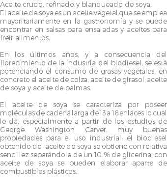 Aceite crudo, refinado y blanqueado de soya. El aceite de soya es un aceite vegetal que se emplea mayoritariamente en la gastronomía y se puede encontrar en salsas para ensaladas y aceites para freír alimentos. En los últimos años, y a consecuencia del florecimiento de la industria del biodiesel, se está potenciando el consumo de grasas vegetales, en concreto el aceite de colza, aceite de girasol, aceite de soya y aceite de palmas. El aceite de soya se caracteriza por poseer moléculas de cadena larga de 13 a 16 enlaces lo cual le da, especialmente a partir de los estudios de George Washington Carver, muy buenas propiedades para el uso industrial: el biodiesel obtenido del aceite de soya se obtiene con relativa sencillez separándole de un 10 % de glicerina; con aceite de soya se pueden elaborar aparte de combustibles plásticos. 