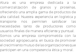 Alura es una empresa dedicada a la comercialización de granos y proteínas, ofreciendo una amplia gama de productos de alta calidad. Nuestra experiencia en logística y transporte nos permiten satisfacer las necesidades tanto de productores como usuarios finales de manera eficiente y puntual. Somos una empresa comprometida con la sociedad agropecuaria, en busca de promover el crecimiento mutuo de las organizaciones que participen en una competencia ética y moral. 