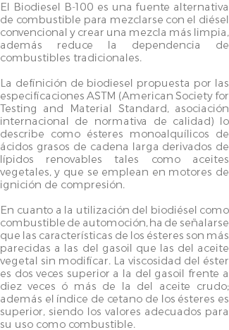 El Biodiesel B-100 es una fuente alternativa de combustible para mezclarse con el diésel convencional y crear una mezcla más limpia, además reduce la dependencia de combustibles tradicionales. La definición de biodiesel propuesta por las especificaciones ASTM (American Society for Testing and Material Standard, asociación internacional de normativa de calidad) lo describe como ésteres monoalquílicos de ácidos grasos de cadena larga derivados de lípidos renovables tales como aceites vegetales, y que se emplean en motores de ignición de compresión. En cuanto a la utilización del biodiésel como combustible de automoción, ha de señalarse que las características de los ésteres son más parecidas a las del gasoil que las del aceite vegetal sin modificar. La viscosidad del éster es dos veces superior a la del gasoil frente a diez veces ó más de la del aceite crudo; además el índice de cetano de los ésteres es superior, siendo los valores adecuados para su uso como combustible.